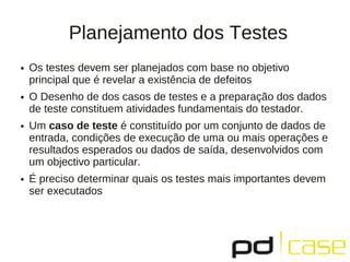 Planejamento dos Testes
●   Os testes devem ser planejados com base no objetivo
    principal que é revelar a existência de defeitos
●   O Desenho de dos casos de testes e a preparação dos dados
    de teste constituem atividades fundamentais do testador.
●   Um caso de teste é constituído por um conjunto de dados de
    entrada, condições de execução de uma ou mais operações e
    resultados esperados ou dados de saída, desenvolvidos com
    um objectivo particular.
●   É preciso determinar quais os testes mais importantes devem
    ser executados
 
