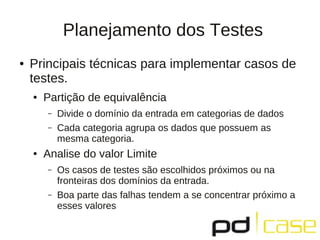 Planejamento dos Testes
●   Principais técnicas para implementar casos de
    testes.
    ●   Partição de equivalência
        –   Divide o domínio da entrada em categorias de dados
        –   Cada categoria agrupa os dados que possuem as
            mesma categoria.
    ●   Analise do valor Limite
        –   Os casos de testes são escolhidos próximos ou na
            fronteiras dos domínios da entrada.
        –   Boa parte das falhas tendem a se concentrar próximo a
            esses valores
 