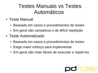 Testes Manuais vs Testes
                 Automáticos
●   Teste Manual
    ●   Baseado em casos e procedimentos de testes
    ●   Em geral são cansativos e de difícil repetição
●   Teste Automatizado
    ●   Baseado em casos e procedimentos de testes
    ●   Exige maior esforço para implementar
    ●   Em geral são mais fáceis de executar e repeti-los
 