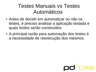 Testes Manuais vs Testes
               Automáticos
●   Antes de decidir em automatizar ou não os
    testes, é preciso analisar a aplicação testada e
    quais testes serão construídos
●   A principal razão para automação dos testes é
    a necessidade de reexecução dos mesmos.
 