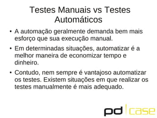 Testes Manuais vs Testes
               Automáticos
●   A automação geralmente demanda bem mais
    esforço que sua execução manual.
●   Em determinadas situações, automatizar é a
    melhor maneira de economizar tempo e
    dinheiro.
●   Contudo, nem sempre é vantajoso automatizar
    os testes. Existem situações em que realizar os
    testes manualmente é mais adequado.
 