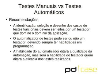 Testes Manuais vs Testes
                 Automáticos
●   Recomendações
    ●   A identificação, seleção e desenho dos casos de
        testes funcionais devem ser feitos por um testador
        que domine o domínio da aplicação.
    ●   O automatizador de testes pode ser ou não um
        testador, devendo sempre ter habilidades em
        programação.
    ●   A habilidade do automatizador ditará a qualidade da
        automação, mas será a habilidade do testador quem
        ditará a eficácia dos testes realizados.
 