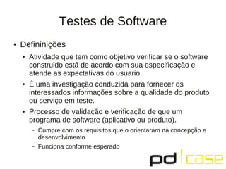 Testes de Software
●   Defininições
    ●   Atividade que tem como objetivo verificar se o software
        construido está de acordo com sua especificação e
        atende as expectativas do usuario.
    ●   É uma investigação conduzida para fornecer os
        interessados informações sobre a qualidade do produto
        ou serviço em teste.
    ●   Processo de validação e verificação de que um
        programa de software (aplicativo ou produto).
        –   Cumpre com os requisitos que o orientaram na concepção e
            desenvolvimento
        –   Funciona conforme esperado
 