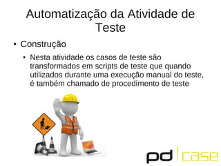 Automatização da Atividade de
                   Teste
●   Construção
    ●   Nesta atividade os casos de teste são
        transformados em scripts de teste que quando
        utilizados durante uma execução manual do teste,
        é também chamado de procedimento de teste
 