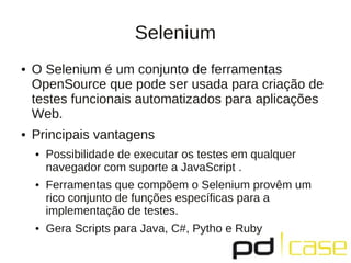 Selenium
●   O Selenium é um conjunto de ferramentas
    OpenSource que pode ser usada para criação de
    testes funcionais automatizados para aplicações
    Web.
●   Principais vantagens
    ●   Possibilidade de executar os testes em qualquer
        navegador com suporte a JavaScript .
    ●   Ferramentas que compõem o Selenium provêm um
        rico conjunto de funções específicas para a
        implementação de testes.
    ●   Gera Scripts para Java, C#, Pytho e Ruby
 