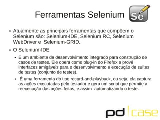 Ferramentas Selenium
●   Atualmente as principais ferramentas que compõem o
    Selenium são: Selenium-IDE, Selenium RC, Selenium
    WebDriver e Selenium-GRID.
●   O Selenium-IDE
    ●   É um ambiente de desenvolvimento integrado para construção de
        casos de testes. Ele opera como plug-in do Firefox e provê
        interfaces amigáveis para o desenvolvimento e execução de suítes
        de testes (conjunto de testes).
    ●    É uma ferramenta do tipo record-and-playback, ou seja, ela captura
        as ações executadas pelo testador e gera um script que permite a
        reexecução das ações feitas, e assim automatizando o teste.
 