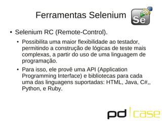 Ferramentas Selenium
●   Selenium RC (Remote-Control).
    ●   Possibilita uma maior ﬂexibilidade ao testador,
        permitindo a construção de lógicas de teste mais
        complexas, a partir do uso de uma linguagem de
        programação.
    ●   Para isso, ele provê uma API (Application
        Programming Interface) e bibliotecas para cada
        uma das linguagens suportadas: HTML, Java, C#,,
        Python, e Ruby.
 