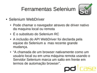 Ferramentas Selenium
●   Selenium WebDriver
    ●   Pode chamar o navegador atraves de driver nativo
        da maquina local ou remota
    ●   É o substituto do Selenium RC
    ●   A inclusão do API WebDriver foi declarda pela
        equioe do Selenium a mas recente grande
        mudança.
    ●   “A chamada de um browser nativamente como um
        usuário local ou em uma máquina remota usando o
        Servidor Selenium marca um salto em frente em
        termos de automação browser”.
 