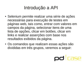 Introdução a API
●   Selenium permite realizar uma série de ações
    necessárias para execução de testes em
    páginas web, tais como, entrar com valores em
    campos da página, selecionar itens de uma
    lista de opções, clicar em botões, clicar em
    links e realizar asserções com base nos
    resultados exibidos da página.
●   Os comandos que realizam essas ações são
    divididas em três grupos, veremos a seguir:
 