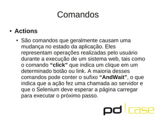 Comandos
●   Actions
    ●   São comandos que geralmente causam uma
        mudança no estado da aplicação. Eles
        representam operações realizadas pelo usuário
        durante a execução de um sistema web, tais como
        o comando “click” que indica um clique em um
        determinado botão ou link. A maioria desses
        comandos pode conter o sufixo “AndWait”, o que
        indica que a ação fez uma chamada ao servidor e
        que o Selenium deve esperar a página carregar
        para executar o próximo passo.
 