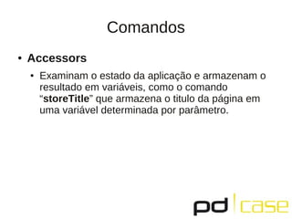 Comandos
●   Accessors
    ●   Examinam o estado da aplicação e armazenam o
        resultado em variáveis, como o comando
        “storeTitle” que armazena o titulo da página em
        uma variável determinada por parâmetro.
 