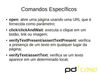 Comandos Específicos
●   open: abre uma página usando uma URL que é
    fornecida como parâmetro;
●   click/clickAndWait: executa o clique em um
    botão, link ou imagem;
●   verifyTextPresent/assertTextPresent: veriﬁca
    a presença de um texto em qualquer lugar da
    página;
●   verifyText/assertText: veriﬁca se um texto
    aparece em um determinado local;
 