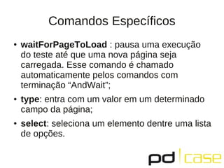Comandos Específicos
●   waitForPageToLoad : pausa uma execução
    do teste até que uma nova página seja
    carregada. Esse comando é chamado
    automaticamente pelos comandos com
    terminação “AndWait”;
●   type: entra com um valor em um determinado
    campo da página;
●   select: seleciona um elemento dentre uma lista
    de opções.
 