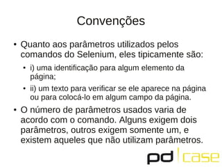 Convenções
●   Quanto aos parâmetros utilizados pelos
    comandos do Selenium, eles tipicamente são:
    ●   i) uma identificação para algum elemento da
        página;
    ●   ii) um texto para veriﬁcar se ele aparece na página
        ou para colocá-lo em algum campo da página.
●   O número de parâmetros usados varia de
    acordo com o comando. Alguns exigem dois
    parâmetros, outros exigem somente um, e
    existem aqueles que não utilizam parâmetros.
 