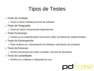 Tipos de Testes
●   Teste de Unidade
    ●   Teste a menor unidade possível do software
●   Teste de Integração
    ●   Teste de vários componentes dependentes
●   Teste Funcionais
    ●   Verifica se as especificações funcionais estão corretamente implementadas
●   Teste de Desempenho
    ●   Pode verificar se o desempenho do Software está dentro do aceitável
●   Teste de Estresse
    ●   Verifica funcionamento sobre condição anormal de demanda.
●   Teste de Usabilidade
    ●   Verifica se o software é adequado ao uso
 