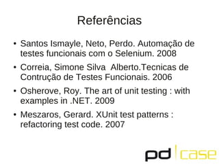 Referências
●   Santos Ismayle, Neto, Perdo. Automação de
    testes funcionais com o Selenium. 2008
●   Correia, Simone Silva Alberto.Tecnicas de
    Contrução de Testes Funcionais. 2006
●   Osherove, Roy. The art of unit testing : with
    examples in .NET. 2009
●   Meszaros, Gerard. XUnit test patterns :
    refactoring test code. 2007
 