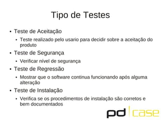 Tipo de Testes
●   Teste de Aceitação
    ●   Teste realizado pelo usario para decidir sobre a aceitação do
        produto
●   Teste de Segurança
    ●   Verificar nível de segurança
●   Teste de Regressão
    ●   Mostrar que o software continua funcionando após alguma
        alteração
●   Teste de Instalação
    ●   Verifica se os procedimentos de instalação são corretos e
        bem documentados
 
