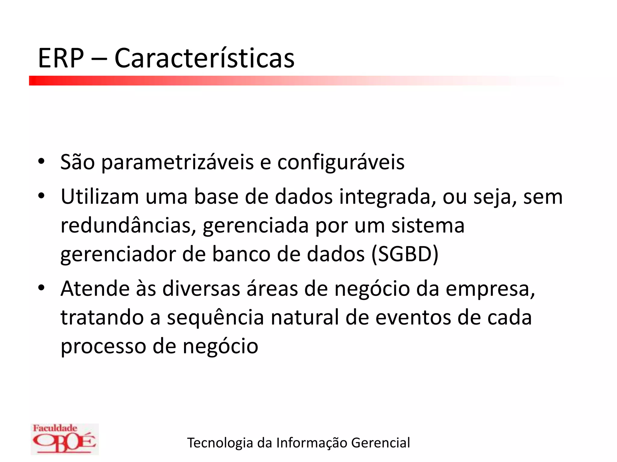 ERP – CaracterísticasSão parametrizáveis e configuráveisUtilizam uma base de dados integrada, ou seja, sem redundâncias, gerenciada por um sistema gerenciador de banco de dados (SGBD)Atende às diversas áreas de negócio da empresa, tratando a sequência natural de eventos de cada processo de negócio