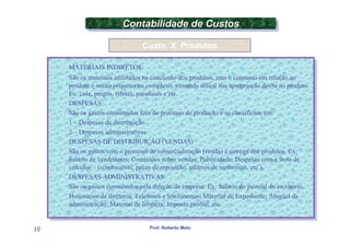 Contabilidade de Custos
                        Contabilidade de Custos
                               Custo X Produtos

     MATERIAIS INDIRETOS:
      MATERIAIS INDIRETOS:
     São os materiais utilizados na conclusão dos produtos, mas ooconsumo em relação ao
      São os materiais utilizados na conclusão dos produtos, mas consumo em relação ao
     produto éémuito pequeno ou complexo, tornando difícil sua apropriação direta ao produto.
      produto muito pequeno ou complexo, tornando difícil sua apropriação direta ao produto.
     Ex: cola, pregos, rebites, parafusos eeetc.
      Ex: cola, pregos, rebites, parafusos etc.
     DESPESAS:
      DESPESAS:
     São os gastos consumidos fora do processo de produção eese classificam em:
      São os gastos consumidos fora do processo de produção se classificam em:
     11––Despesas de distribuição
          Despesas de distribuição
     22––Despesas administrativas
          Despesas administrativas
     DESPESAS DE DISTRIBUIÇÃO (VENDAS)
      DESPESAS DE DISTRIBUIÇÃO (VENDAS)
     São os gastos com ooprocesso de comercialização (venda) eeentrega dos produtos. Ex:
      São os gastos com processo de comercialização (venda) entrega dos produtos. Ex:
     Salário de vendedores; Comissões sobre vendas; Publicidade; Despesas com aafrota de
      Salário de vendedores; Comissões sobre vendas; Publicidade; Despesas com frota de
     veículos ––(combustível, peças de reposição, salários de motoristas, etc.).
      veículos (combustível, peças de reposição, salários de motoristas, etc.).
     DESPESAS ADMINISTRATIVAS:
      DESPESAS ADMINISTRATIVAS:
     São os gastos consumidos pela direção da empresa. Ex: Salário do pessoal do escritório,
      São os gastos consumidos pela direção da empresa. Ex: Salário do pessoal do escritório,
     Honorários da diretoria; Telefones eetelefonemas; Material de Expediente; Aluguel da
      Honorários da diretoria; Telefones telefonemas; Material de Expediente; Aluguel da
     administração; Material de limpeza; Imposto predial, etc.
      administração; Material de limpeza; Imposto predial, etc.


10                                Prof. Roberto Melo
 