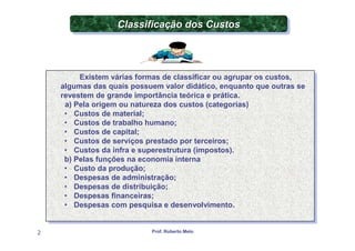 Classificação dos Custos
                  Classificação dos Custos



           Existem várias formas de classificar ou agrupar os custos,
           Existem várias formas de classificar ou agrupar os custos,
    algumas das quais possuem valor didático, enquanto que outras se
     algumas das quais possuem valor didático, enquanto que outras se
    revestem de grande importância teórica e prática.
     revestem de grande importância teórica e prática.
      a) Pela origem ou natureza dos custos (categorias)
       a) Pela origem ou natureza dos custos (categorias)
     •• Custos de material;
          Custos de material;
     •• Custos de trabalho humano;
          Custos de trabalho humano;
     •• Custos de capital;
          Custos de capital;
     •• Custos de serviços prestado por terceiros;
          Custos de serviços prestado por terceiros;
     •• Custos da infra e superestrutura (impostos).
          Custos da infra e superestrutura (impostos).
     b) Pelas funções na economia interna
      b) Pelas funções na economia interna
     •• Custo da produção;
          Custo da produção;
     •• Despesas de administração;
          Despesas de administração;
     •• Despesas de distribuição;
          Despesas de distribuição;
     •• Despesas financeiras;
          Despesas financeiras;
     •• Despesas com pesquisa e desenvolvimento.
          Despesas com pesquisa e desenvolvimento.


2                           Prof. Roberto Melo
 