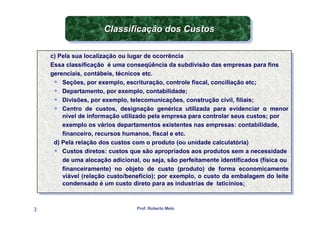 Classificação dos Custos
                      Classificação dos Custos

    c) Pela sua localização ou lugar de ocorrência
     c) Pela sua localização ou lugar de ocorrência
    Essa classificação ééuma conseqüência da subdivisão das empresas para fins
     Essa classificação uma conseqüência da subdivisão das empresas para fins
    gerenciais, contábeis, técnicos etc.
     gerenciais, contábeis, técnicos etc.
         Seções, por exemplo, escrituração, controle fiscal, conciliação etc;
          Seções, por exemplo, escrituração, controle fiscal, conciliação etc;
         Departamento, por exemplo, contabilidade;
          Departamento, por exemplo, contabilidade;
         Divisões, por exemplo, telecomunicações, construção civil, filiais;
          Divisões, por exemplo, telecomunicações, construção civil, filiais;
         Centro de custos, designação genérica utilizada para evidenciar o menor
          Centro de custos, designação genérica utilizada para evidenciar o menor
         nível de informação utilizado pela empresa para controlar seus custos; por
          nível de informação utilizado pela empresa para controlar seus custos; por
         exemplo os vários departamentos existentes nas empresas: contabilidade,
          exemplo os vários departamentos existentes nas empresas: contabilidade,
         financeiro, recursos humanos, fiscal eeetc.
          financeiro, recursos humanos, fiscal etc.
     d) Pela relação dos custos com o produto (ou unidade calculatória)
      d) Pela relação dos custos com o produto (ou unidade calculatória)
         Custos diretos: custos que são apropriados aos produtos sem aanecessidade
          Custos diretos: custos que são apropriados aos produtos sem necessidade
         de uma alocação adicional, ou seja, são perfeitamente identificados (física ou
          de uma alocação adicional, ou seja, são perfeitamente identificados (física ou
         financeiramente) no objeto de custo (produto) de forma economicamente
          financeiramente) no objeto de custo (produto) de forma economicamente
         viável (relação custo/benefício); por exemplo, o custo da embalagem do leite
          viável (relação custo/benefício); por exemplo, o custo da embalagem do leite
         condensado ééum custo direto para as industrias de laticínios;
          condensado um custo direto para as industrias de laticínios;


3                                 Prof. Roberto Melo
 