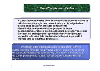 Classificação dos Custos
                             Classificação dos Custos



         • custos indiretos: custos que são alocados aos produtos através de
         critérios de apropriação com determinado grau de subjetividade
         devido a não possuírem atributos perfeitamente
         identificados no objeto de custos (produto) de forma
         economicamente viável, a exemplo do salário dos supervisores das
         unidades de produção que supervisionam os vários produtos
         derivados leite (nata, leite condensado, leite etc.); esse custo é
         indireto para as indústrias de laticínios.


            O somatório das apropriações dos custos diretos com os
    custos indiretos alocados aos produtos define o custo total do objeto
    de custo (produto) quando da utilização dos sistema de acumulação
    de custos por absorção (custeio por absorção), conforme exemplo a
    seguir.

4                               Prof. Roberto Melo
 