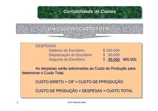Contabilidade de Custos
                          Contabilidade de Custos


                  CÁLCULO DO CUSTO TOTAL


           DESPESAS:
           DESPESAS:
                Salários do Escritório
                 Salários do Escritório           $ 350.000
                                                   $ 350.000
                Depreciação do Escritório
                 Depreciação do Escritório        $ 50.000
                                                   $ 50.000
                Seguros do Escritório
                 Seguros do Escritório            $ 85.000 485.000
                                                   $ 85.000 485.000

            As despesas serão adicionadas ao Custo de Produção para
            As despesas serão adicionadas ao Custo de Produção para
    determinar o Custo Total.
     determinar o Custo Total.

           CUSTO DIRETO + CIF = CUSTO DE PPRODUÇÃO
           CUSTO DIRETO + CIF = CUSTO DE PPRODUÇÃO

           CUSTO DE PRODUÇÃO + DESPESAS = CUSTO TOTAL
           CUSTO DE PRODUÇÃO + DESPESAS = CUSTO TOTAL

7                            Prof. Roberto Melo
 
