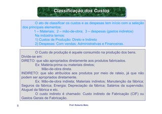 Classificação dos Custos
                        Classificação dos Custos

            O ato de classificar os custos e as despesas tem início com a seleção
    dos principais elementos:
            1 – Materiais; 2 – mão-de-obra; 3 – despesas (gastos indiretos)
             Na indústria temos:
             1) Custos de Produção: Direto e Indireto
             2) Despesas: Com vendas; Administrativas e Financeiras.

             O Custo de produção é aquele consumido na produção dos bens.
    Divide-se em:
    DIRETO: que são apropriados diretamente aos produtos fabricados.
             Ex: Matéria-prima ou materiais diretos;
                 Mão-de-obra direta.
    INDIRETO: que são atribuídos aos produtos por meio de rateio, já que não
    podem ser apropriados diretamente.
             Ex: Mão-de-obra indireta; Materiais indiretos; Manutenção da fábrica;
    Seguros da fábrica; Energia; Depreciação da fábrica; Salários da supervisão;
    Aluguel da fábrica e etc.
             O custo indireto é chamado: Custo indireto de Fabricação (CIF) ou
    Gastos Gerais de Fabricação.

8                                 Prof. Roberto Melo
 