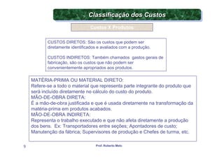Classificação dos Custos
                               Classificação dos Custos
                                 Custos X Produtos


           CUSTOS DIRETOS: São os custos que podem ser
           diretamente identificados e avaliados com a produção.

           CUSTOS INDIRETOS: Também chamados gastos gerais de
           fabricação, são os custos que não podem ser
           convenientemente apropriados aos produtos.

    MATÉRIA-PRIMA OU MATERIAL DIRETO:
    Refere-se a todo o material que representa parte integrante do produto que
    será incluído diretamente no cálculo do custo do produto.
    MÃO-DE-OBRA DIRETA:
    É a mão-de-obra justificada e que é usada diretamente na transformação da
    matéria-prima em produtos acabados.
    MÃO-DE-OBRA INDIRETA:
    Representa o trabalho executado e que não afeta diretamente a produção
    dos bens. Ex: Transportadores entre seções; Apontadores de custo;
    Manutenção da fábrica; Supervisores de produção e Chefes de turma, etc.

9                                  Prof. Roberto Melo
 