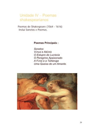Unidade IV – Poemas
 shakespearianos
Poemas de Shakespeare (1564 - 1616)
 Inclui Sonetos e Poemas.




            Poemas Principais :

            Sonetos
            Vênus e Adônis
            O Estupro de Lucrecia
            O Peregrino Apaixonado
            A Fênix e a Tartaruga
            Uma Queixa de um Amante.




                                       20
 