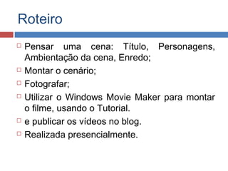 Roteiro









Pensar uma cena: Título, Personagens,
Ambientação da cena, Enredo;
Montar o cenário;
Fotografar;
Utilizar o Windows Movie Maker para montar
o filme, usando o Tutorial.
e publicar os vídeos no blog.
Realizada presencialmente.

 