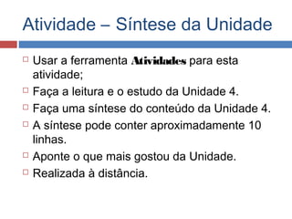 Atividade – Síntese da Unidade









Usar a ferramenta Atividades para esta
atividade;
Faça a leitura e o estudo da Unidade 4.
Faça uma síntese do conteúdo da Unidade 4.
A síntese pode conter aproximadamente 10
linhas.
Aponte o que mais gostou da Unidade.
Realizada à distância.

 