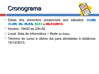Cronograma






Datas dos encontros presenciais aos sábados: 24/
08;
21/ 26; 26/ 22/ e 06/ 2013.
09;
10;
11
12/
Horário: 19h00 às 23h:00.
Local: Sala de Informática – Rede do Saber.
Término do curso e último dia para atividades à distância:
15/12/2013.

 