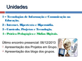 Unidades
1 – Tecnologias de Informação e Comunicação na
Educação.
2 - Internet, Hipertexto e Hipermídia.
3 - Currículo, Projetos e Tecnologia.
4 - Prática Pedagógica e Mídias Digitais.
Último encontro presencial: 06/12/2013
 Apresentação dos Projetos em Grupo.
 Apresentação dos blogs dos grupos.

 