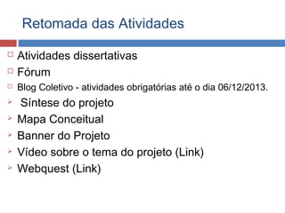 Retomada das Atividades










Atividades dissertativas
Fórum
Blog Coletivo - atividades obrigatórias até o dia 06/12/2013.

Síntese do projeto
Mapa Conceitual
Banner do Projeto
Vídeo sobre o tema do projeto (Link)
Webquest (Link)

 