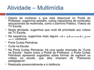 Atividade – Multimídia












Depois de conhecer o que está disponível no Portal do
Professor, sugerimos também, outros repositórios de conteúdos
educacionais de multimídia, como o Domínio Público, Vídeos da
TV Escola.
Nesta atividade, sugerimos que você dê prioridade aos vídeos
da TV Escola.
Na sequência, sugerimos mais alguns s ite s inte re s s a nte s p a ra
vo c ê conhecer.
Porta Curtas Petrobras
Curta na Escola
No Porta Curtas Petrobras, há uma seção chamada de “Curta
na Escola”. Assim como o Portal do Professor, o Porta Curtas
Petrobras apresenta sugestões sobre formas de explorar os
vídeos na escola, que eles chamam de “Pareceres
pedagógicos”.
Realizada presencialmente e à distância.

 