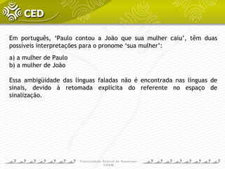 Em português, ‘Paulo contou a João que sua mulher caiu’, têm duas
possíveis interpretações para o pronome ‘sua mulher’:
a) a mulher de Paulo
b) a mulher de João
Essa ambigüidade das línguas faladas não é encontrada nas línguas de
sinais, devido à retomada explícita do referente no espaço de
sinalização.
 