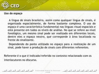 Uso do espaço
A língua de sinais brasileira, assim como qualquer língua de sinais, é
organizada espacialmente, de forma bastante complexa. O uso do
espaço é uma característica fundamental nas línguas visual-espaciais e
está presente em todos os níveis de análise. No que se refere ao nível
fonológico, um mesmo sinal pode ser realizado em diferentes locais,
dentre eles o espaço neutro, que corresponde à área localizada na
frente do sinalizante.
Dependendo do ponto utilizado no espaço para a realização de um
sinal, pode haver a produção de sinais com diferentes referentes.
Referente é o que é indicado/referido no contexto relacionado com os
interlocutores no discurso.
 