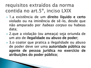 1.a existência de um direito líquido e certo violado ou na iminência de sê-lo, desde que não amparado por habeas corpus ou habeas data;2.que a violação (ou ameaça) seja oriunda de um ato de ilegalidade ou abuso de poder;3.o coator que pratica a ilegalidade ou abuso de poder deve ser uma autoridade pública ou agente de pessoa jurídica no exercício de atribuições do poder público;requisitos extraídos da norma contida no art.5º, inciso LXIX 