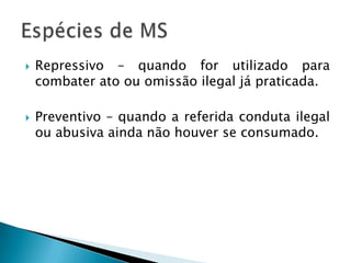 Repressivo – quando for utilizado para combater ato ou omissão ilegal já praticada.Preventivo – quando a referida conduta ilegal ou abusiva ainda não houver se consumado.Espécies de MS
