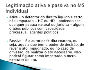 Ativa – o detentor do direito liquido e certo não amparado... HC ou HD – podendo ser qualquer pessoa natural ou juridica – alguns órgãos públicos com capacidade processual, agentes politicos...Passiva – é a autoridade dita coatora, ou seja, aquela que tem o poder de decisão, de rever o ato impugnado, ou no caso de omissão, de realizar o ato necessário. Não poderá figurar como impetrado o mero executor do ato.Legitimação ativa e passiva no MS individual