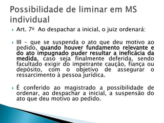 Art. 7o  Ao despachar a inicial, o juiz ordenará: III - que se suspenda o ato que deu motivo ao pedido, quando houver fundamento relevante e do ato impugnado puder resultar a ineficácia da medida, caso seja finalmente deferida, sendo facultado exigir do impetrante caução, fiança ou depósito, com o objetivo de assegurar o ressarcimento à pessoa jurídica. É conferido ao magistrado a possibilidade de ordenar, ao despachar a inicial, a suspensão do ato que deu motivo ao pedido.Possibilidade de liminar em MS individual