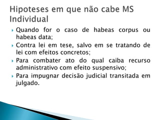 Quando for o caso de habeas corpus ou habeas data;Contra lei em tese, salvo em se tratando de lei com efeitos concretos;Para combater ato do qual caiba recurso administrativo com efeito suspensivo;Para impugnar decisão judicial transitada em julgado.Hipoteses em que não cabe MS Individual
