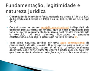 O mandado de injunção é fundamentado no artigo 5º, inciso LXXI da Constituição Federal de 1988 e na Lei 8.038/90, no seu artigo 24. CConceitua-se por ser um remédio constitucional à disposição de qualquer pessoa (física ou jurídica) que se sinta prejudicada pela falta de norma regulamentadora, sem a qual resulte inviabilizado o exercício de seus direitos, liberdades e garantias constitucionais. Ou seja, é para suprir a falta de uma lei.Tem como natureza jurídica ser uma ação constitucional de caráter civil e de rito sumário. O pressuposto para a ação é não haver regulamentação sobre o direito constitucionalmente garantido. Cabe exclusivamente contra o poder público, pois tem que haver omissão deste em relação a legislar sobre esse direito.Fundamentação, legitimidade e natureza juridica