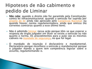 Não cabe: quando o direito não for garantido pela Constituição; contra lei infraconstitucional; quando a omissão for suprida por projeto de lei ainda não aprovado pelo Congresso Nacional; ou quando houver norma regulamentadora, ainda que omissa (há correntes contrárias quanto a esse último ítem).Não é admitido liminar nessa ação porque têm-se que esperar a resposta do órgão julgador em dizer se existe a omissão ou não quanto à norma. Os procedimentos para a ação são os mesmos cabíveis no mandado de segurança, no que for legal.O mandado de injunção é declaratório e mandamental. Declaratório porque reconhece a omissão e mandamental porque o julgador manda a quem tem competência legislar sobre o assunto, regulamentando-o.Hipoteses de não cabimento e pedido de Liminar