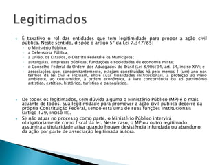 É taxativo o rol das entidades que tem legitimidade para propor a ação civil pública. Neste sentido, dispõe o artigo 5º da Lei 7.347/85:o Ministério Público;a Defensoria Pública;aUnião, os Estados, o Distrito Federal e os Municípios;autarquias, empresas públicas, fundações e sociedades de economia mista;o Conselho Federal da Ordem dos Advogados do Brasil (Lei 8.906/94, art. 54, inciso XIV); eassociações que, concomitantemente, estejam constituídas há pelo menos 1 (um) ano nos termos da lei civil e incluam, entre suas finalidades institucionais, a proteção ao meio ambiente, ao consumidor, à ordem econômica, à livre concorrência ou ao patrimônio artístico, estético, histórico, turístico e paisagístico.De todos os legitimados, sem dúvida alguma o Ministério Público (MP) é o mais atuante de todos. Sua legitimidade para promover a ação civil pública decorre da própria Constituição Federal, sendo esta uma de suas funções institucionais (artigo 129, inciso III).Se não atuar no processo como parte, o Ministério Público intervirá obrigatoriamente como fiscal da lei. Neste caso, o MP ou outro legitimado assumirá a titularidade ativa quando houver desistência infundada ou abandono da ação por parte de associação legitimada autora.Legitimados
