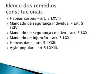 Habeas corpus – art. 5 LXVIIIMandado de segurança individual – art. 5 LXIV;Mandado de segurança coletivo – art. 5 LXX;Mandado de injunção – art. 5 LXXI;Habeas data – art. 5 LXXII;Ação popular – art 5 LXXIII.Elenco dos remédios constitucionais