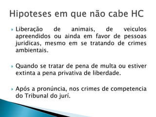 Liberação de animais, de veiculos apreendidos ou ainda em favor de pessoas juridicas, mesmo em se tratando de crimes ambientais.Quando se tratar de pena de multa ou estiver extinta a pena privativa de liberdade.Após a pronúncia, nos crimes de competencia do Tribunal do jurí.Hipoteses em que não cabe HC