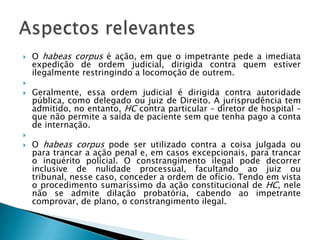 O habeas corpus é ação, em que o impetrante pede a imediata expedição de ordem judicial, dirigida contra quem estiver ilegalmente restringindo a locomoção de outrem.            Geralmente, essa ordem judicial é dirigida contra autoridade pública, como delegado ou juiz de Direito. A jurisprudência tem admitido, no entanto, HC contra particular – diretor de hospital – que não permite a saída de paciente sem que tenha pago a conta de internação.            O habeas corpus pode ser utilizado contra a coisa julgada ou para trancar a ação penal e, em casos excepcionais, para trancar o inquérito policial. O constrangimento ilegal pode decorrer inclusive de nulidade processual, facultando ao juiz ou tribunal, nesse caso, conceder a ordem de ofício. Tendo em vista o procedimento sumaríssimo da ação constitucional de HC, nele não se admite dilação probatória, cabendo ao impetrante comprovar, de plano, o constrangimento ilegal.Aspectos relevantes