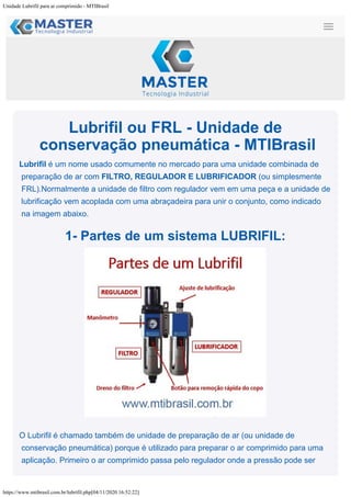 Unidade Lubrifil para ar comprimido - MTIBrasil
https://www.mtibrasil.com.br/lubrifil.php[04/11/2020 16:52:22]
Lubrifil ou FRL - Unidade de
conservação pneumática - MTIBrasil
Lubrifil é um nome usado comumente no mercado para uma unidade combinada de
preparação de ar com FILTRO, REGULADOR E LUBRIFICADOR (ou simplesmente
FRL).Normalmente a unidade de filtro com regulador vem em uma peça e a unidade de
lubrificação vem acoplada com uma abraçadeira para unir o conjunto, como indicado
na imagem abaixo.
1- Partes de um sistema LUBRIFIL:
O Lubrifil é chamado também de unidade de preparação de ar (ou unidade de
conservação pneumática) porque é utilizado para preparar o ar comprimido para uma
aplicação. Primeiro o ar comprimido passa pelo regulador onde a pressão pode ser
 